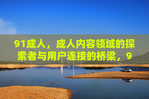 91成人,成人内容领域的探索者与用户连接的桥梁,91成人,成人内容领域的探索者与用户连接的桥梁 91成人,成人内容领域的探索者与用户连接的桥梁,91成人,成人内容领域的探索者与用户连接的桥梁