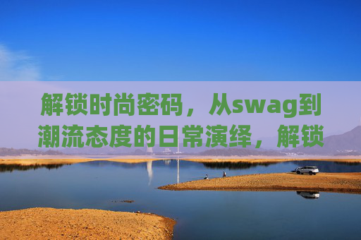 解锁时尚密码,从swag到潮流态度的日常演绎,解锁时尚密码,从swag到潮流态度的日常演绎 解锁时尚密码,从swag到潮流态度的日常演绎,解锁时尚密码,从swag到潮流态度的日常演绎