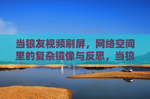 当狼友视频刷屏，网络空间里的复杂镜像与反思，当狼友视频刷屏，网络空间里的复杂镜像与反思