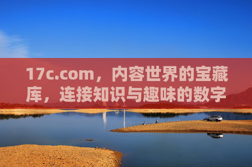 17c.com，内容世界的宝藏库，连接知识与趣味的数字伙伴，17c.com，内容世界的宝藏库，连接知识与趣味的数字伙伴