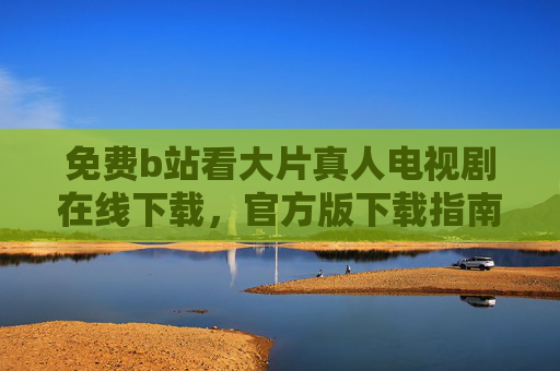 免费b站看大片真人电视剧在线下载,官方版下载指南,海量资源轻松享 免费b站看大片真人电视剧在线下载,官方版下载指南,海量资源轻松享