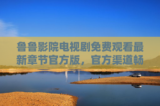 鲁鲁影院电视剧免费观看最新章节官方版,官方渠道畅享高清剧集,最新更新零等待,鲁鲁影院官方版,最新电视剧免费观看,高清零等待更新 鲁鲁影院电视剧免费观看最新章节官方版,官方渠道畅享高清剧集,最新更新零等待,鲁鲁影院官方版,最新电视剧免费观看,高清零等待更新