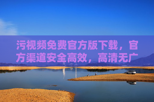 污视频免费官方版下载，官方渠道安全高效，高清无广体验，污视频免费官方版下载，官方渠道安全高效，高清无广体验