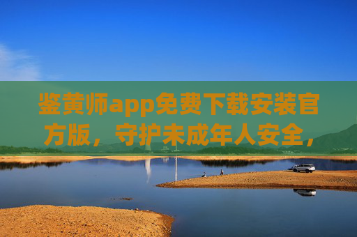 鉴黄师app免费下载安装官方版,守护未成年人安全,一键识别涉黄内容,官方渠道获取更可靠,鉴黄师app官方版下载,一键识别涉黄内容,守护未成年人安全,官方渠道更可靠 鉴黄师app免费下载安装官方版,守护未成年人安全,一键识别涉黄内容,官方渠道获取更可靠,鉴黄师app官方版下载,一键识别涉黄内容,守护未成年人安全,官方渠道更可靠