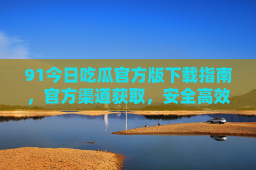 91今日吃瓜官方版下载指南,官方渠道获取,安全高效享受热点资讯与娱乐,91今日吃瓜官方版下载指南,官方渠道获取,安全高效享受热点资讯与娱乐 91今日吃瓜官方版下载指南,官方渠道获取,安全高效享受热点资讯与娱乐,91今日吃瓜官方版下载指南,官方渠道获取,安全高效享受热点资讯与娱乐