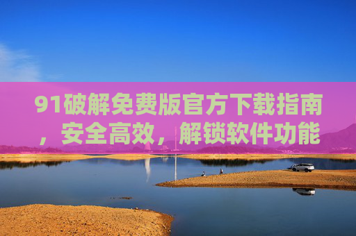 91破解免费版官方下载指南,安全高效,解锁软件功能新体验,91破解免费版官方下载指南,安全高效,解锁软件功能新体验 91破解免费版官方下载指南,安全高效,解锁软件功能新体验,91破解免费版官方下载指南,安全高效,解锁软件功能新体验