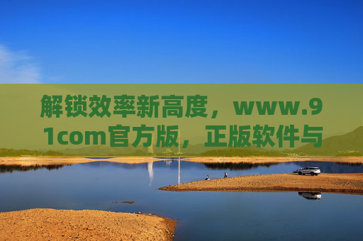 解锁效率新高度,www.91com官方版,正版软件与工具的可靠来源,www.91com官方版,解锁效率新高度,正版软件与工具的可靠来源 解锁效率新高度,www.91com官方版,正版软件与工具的可靠来源,www.91com官方版,解锁效率新高度,正版软件与工具的可靠来源