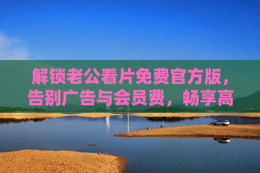 解锁老公看片免费官方版,告别广告与会员费,畅享高清影视盛宴 解锁老公看片免费官方版,告别广告与会员费,畅享高清影视盛宴