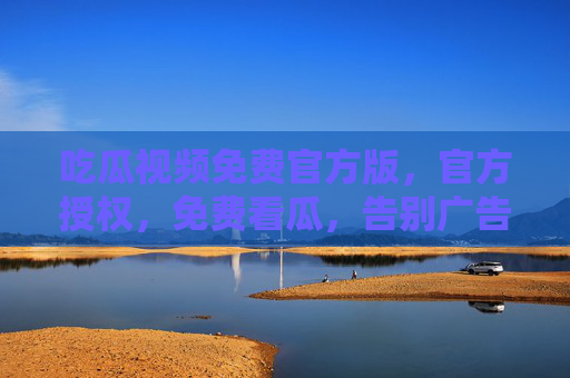 吃瓜视频免费官方版，官方授权，免费看瓜，告别广告与乱码的终极体验！吃瓜视频免费官方版，官方授权，免费看瓜，告别广告与乱码的终极体验！