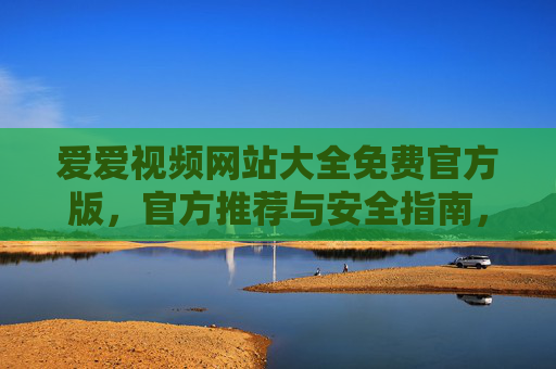 爱爱视频网站大全免费官方版，官方推荐与安全指南，助你畅享精彩内容，爱爱视频网站大全免费官方版，官方推荐与安全指南，助你畅享精彩内容