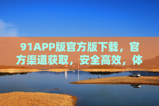 91APP版官方版下载,官方渠道获取,安全高效,体验全新升级,91APP官方版下载,安全高效,全新升级体验 91APP版官方版下载,官方渠道获取,安全高效,体验全新升级,91APP官方版下载,安全高效,全新升级体验
