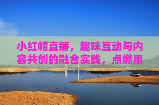 小红帽直播,趣味互动与内容共创的融合实践,点燃用户参与热情的新引擎,小红帽直播,趣味互动与内容共创的融合实践,点燃用户参与热情的新引擎 小红帽直播,趣味互动与内容共创的融合实践,点燃用户参与热情的新引擎,小红帽直播,趣味互动与内容共创的融合实践,点燃用户参与热情的新引擎