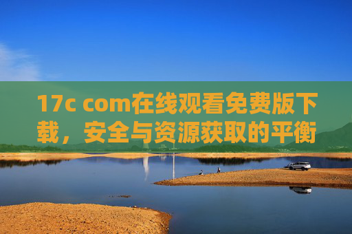 17c com在线观看免费版下载,安全与资源获取的平衡之道,17c com在线观看免费版下载,安全与资源获取的平衡之道 17c com在线观看免费版下载,安全与资源获取的平衡之道,17c com在线观看免费版下载,安全与资源获取的平衡之道
