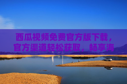 西瓜视频免费官方版下载，官方渠道轻松获取，畅享海量优质视频内容，西瓜视频免费官方版下载，官方渠道轻松获取海量优质视频内容