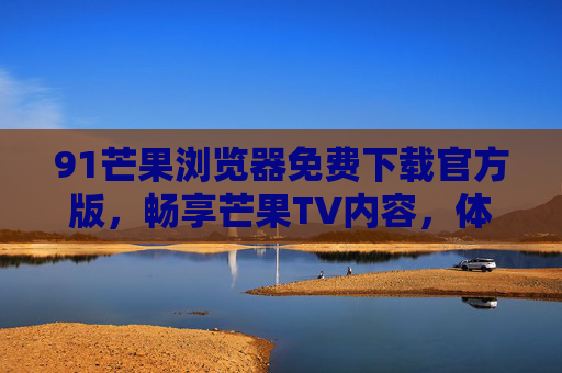 91芒果浏览器免费下载官方版,畅享芒果TV内容,体验流畅网页浏览与智能搜索,91芒果浏览器免费下载官方版,畅享芒果TV内容,体验流畅网页浏览与智能搜索 91芒果浏览器免费下载官方版,畅享芒果TV内容,体验流畅网页浏览与智能搜索,91芒果浏览器免费下载官方版,畅享芒果TV内容,体验流畅网页浏览与智能搜索