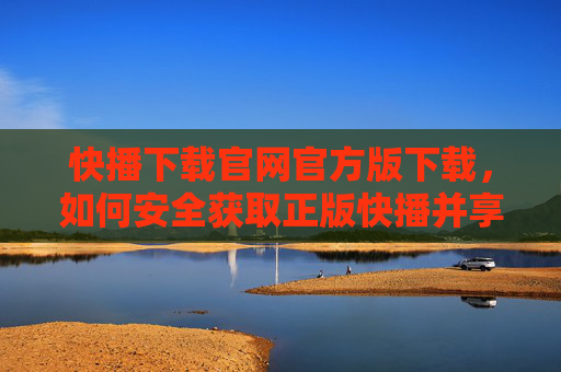 快播下载官网官方版下载，如何安全获取正版快播并享受流畅观影体验，快播下载官网官方版，安全获取正版快播，畅享流畅观影体验
