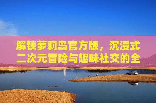 解锁萝莉岛官方版，沉浸式二次元冒险与趣味社交的全新体验，解锁萝莉岛官方版，沉浸式二次元冒险与趣味社交的全新体验