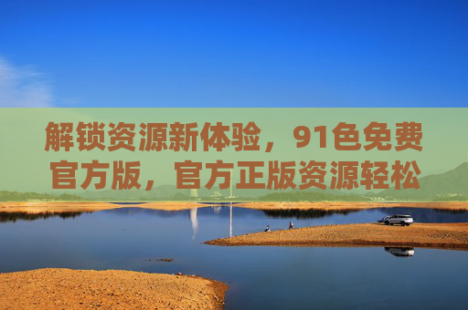 解锁资源新体验，91色免费官方版，官方正版资源轻松享，解锁资源新体验，91色免费官方版，官方正版资源轻松享