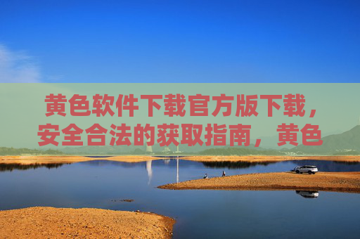 黄色软件下载官方版下载,安全合法的获取指南,黄色软件下载官方版下载,安全合法的获取指南 黄色软件下载官方版下载,安全合法的获取指南,黄色软件下载官方版下载,安全合法的获取指南