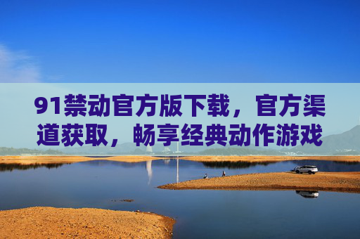 91禁动官方版下载,官方渠道获取,畅享经典动作游戏新体验,91禁动官方版下载,官方渠道获取,畅享经典动作游戏新体验 91禁动官方版下载,官方渠道获取,畅享经典动作游戏新体验,91禁动官方版下载,官方渠道获取,畅享经典动作游戏新体验