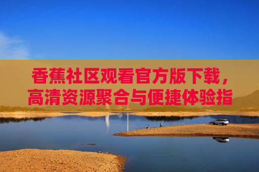 香蕉社区观看官方版下载,高清资源聚合与便捷体验指南 香蕉社区观看官方版下载,高清资源聚合与便捷体验指南