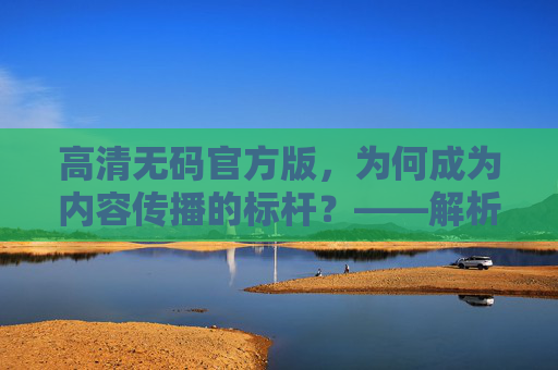 高清无码官方版，为何成为内容传播的标杆？——解析其背后的价值与影响