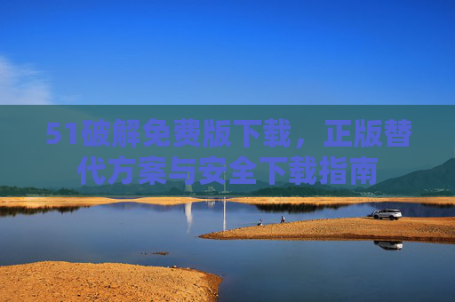 51破解免费版下载,正版替代方案与安全下载指南 51破解免费版下载,正版替代方案与安全下载指南