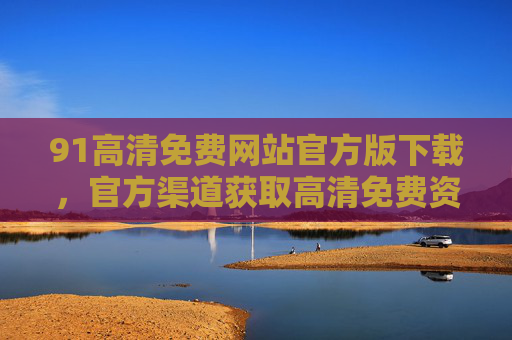 91高清免费网站官方版下载,官方渠道获取高清免费资源的最佳选择 91高清免费网站官方版下载,官方渠道获取高清免费资源的最佳选择