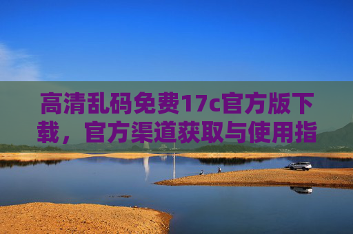 高清乱码免费17c官方版下载,官方渠道获取与使用指南,轻松解决文件乱码问题 高清乱码免费17c官方版下载,官方渠道获取与使用指南,轻松解决文件乱码问题