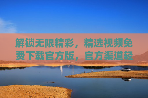 解锁无限精彩,精选视频免费下载官方版,官方渠道轻松get,告别广告与限制! 解锁无限精彩,精选视频免费下载官方版,官方渠道轻松get,告别广告与限制!
