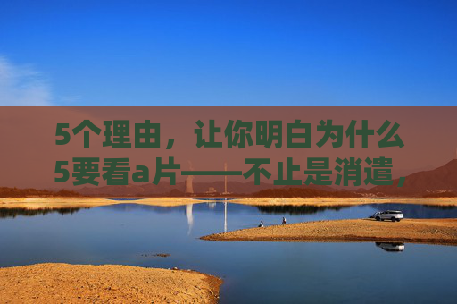 5个理由,让你明白为什么5要看a片——不止是消遣,更是自我成长的机会,5个理由,让你明白看a片不仅是消遣,更是自我成长的机会 5个理由,让你明白为什么5要看a片——不止是消遣,更是自我成长的机会,5个理由,让你明白看a片不仅是消遣,更是自我成长的机会