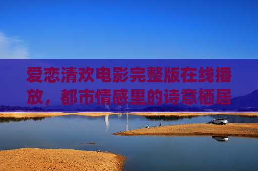 爱恋清欢电影完整版在线播放，都市情感里的诗意栖居与心动瞬间，爱恋清欢，都市情感里的诗意栖居与心动瞬间（电影完整版在线播放）