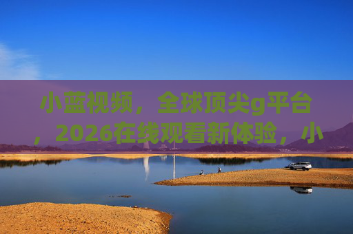 小蓝视频，全球顶尖g平台，2026在线观看新体验，小蓝视频，全球顶尖g平台，2026在线观看新体验