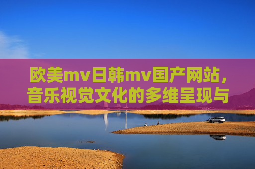 欧美mv日韩mv国产网站,音乐视觉文化的多维呈现与选择指南,欧美日韩国产MV网站,音乐视觉文化的多维呈现与选择指南 欧美mv日韩mv国产网站,音乐视觉文化的多维呈现与选择指南,欧美日韩国产MV网站,音乐视觉文化的多维呈现与选择指南