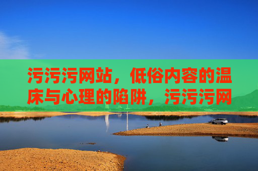污污污网站,低俗内容的温床与心理的陷阱,污污污网站,低俗内容的温床与心理的陷阱 污污污网站,低俗内容的温床与心理的陷阱,污污污网站,低俗内容的温床与心理的陷阱