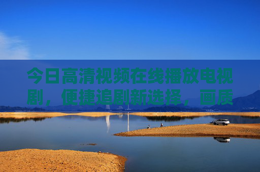 今日高清视频在线播放电视剧，便捷追剧新选择，画质与内容双重升级，高清视频在线播放电视剧，便捷追剧新选择，画质与内容双重升级