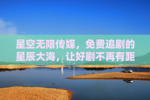 星空无限传媒，免费追剧的星辰大海，让好剧不再有距离，星空无限传媒，免费追剧的星辰大海，让好剧不再有距离