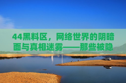 44黑料区,网络世界的阴暗面与真相迷雾——那些被隐藏的争议与内幕,44黑料区,网络世界的阴暗面与真相迷雾——那些被隐藏的争议与内幕 44黑料区,网络世界的阴暗面与真相迷雾——那些被隐藏的争议与内幕,44黑料区,网络世界的阴暗面与真相迷雾——那些被隐藏的争议与内幕