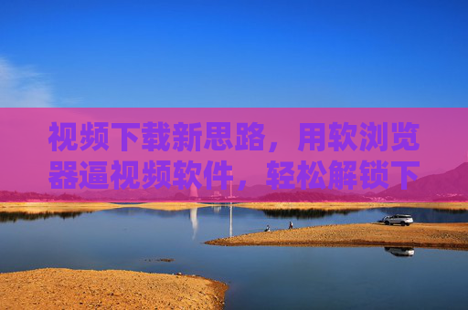 视频下载新思路，用软浏览器逼视频软件，轻松解锁下载权限