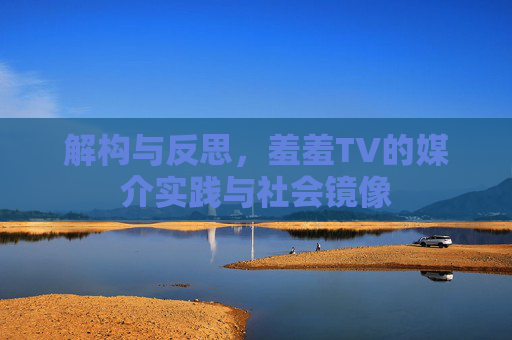 解构与反思,羞羞TV的媒介实践与社会镜像 解构与反思,羞羞TV的媒介实践与社会镜像