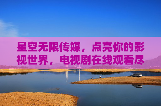 星空无限传媒，点亮你的影视世界，电视剧在线观看尽享精彩