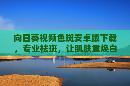 向日葵视频色斑安卓版下载,专业祛斑,让肌肤重焕白皙光彩的便捷选择 向日葵视频色斑安卓版下载,专业祛斑,让肌肤重焕白皙光彩的便捷选择