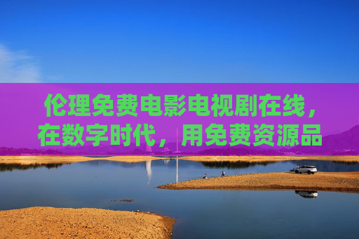 伦理免费电影电视剧在线，在数字时代，用免费资源品鉴道德与情感的深度叙事