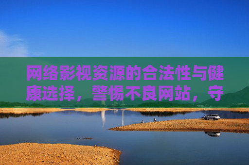 网络影视资源的合法性与健康选择,警惕不良网站,守护上网安全 网络影视资源的合法性与健康选择,警惕不良网站,守护上网安全