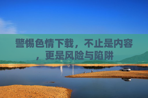 警惕色情下载,不止是内容,更是风险与陷阱 警惕色情下载,不止是内容,更是风险与陷阱