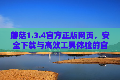 蘑菇1.3.4官方正版网页,安全下载与高效工具体验的官方保障 蘑菇1.3.4官方正版网页,安全下载与高效工具体验的官方保障