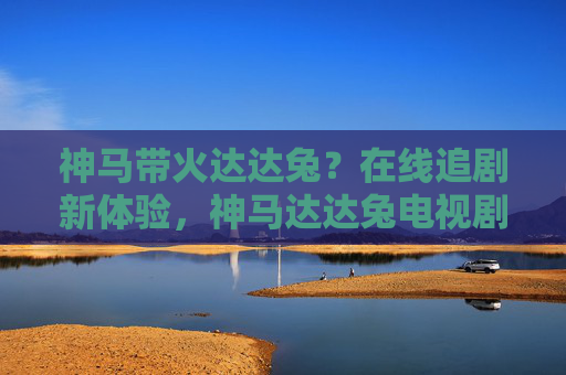 神马带火达达兔？在线追剧新体验，神马达达兔电视剧的爆火密码与观看指南