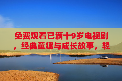 免费观看已满十9岁电视剧,经典童趣与成长故事,轻松解锁童年的温暖回忆 免费观看已满十9岁电视剧,经典童趣与成长故事,轻松解锁童年的温暖回忆
