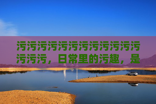 污污污污污污污污污污污污污污污,日常里的污趣,是生活给我们的小确幸,日常里的污趣,是生活的小确幸 污污污污污污污污污污污污污污污,日常里的污趣,是生活给我们的小确幸,日常里的污趣,是生活的小确幸