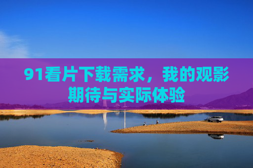 91看片下载需求，我的观影期待与实际体验